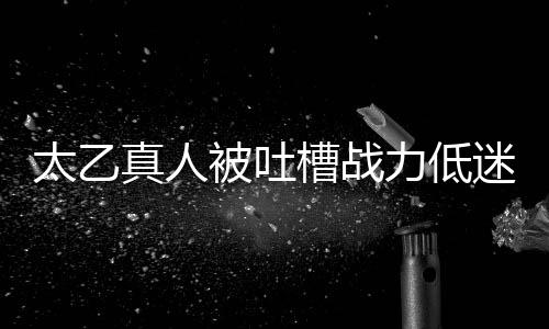 太乙真人被吐槽战力低迷，粉丝反应引发网友热议