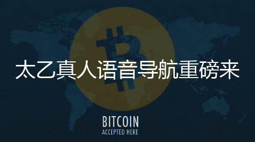 太乙真人语音导航重磅来袭，引领智能导航新纪元
