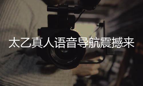 太乙真人语音导航震撼来袭，引领智能导航新纪元