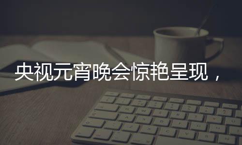 央视元宵晚会惊艳呈现，哪吒与敖丙的奇幻之旅