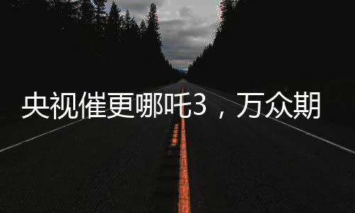 央视催更哪吒3，万众期待与呼声背后的故事