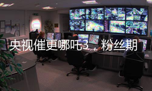 央视催更哪吒3，粉丝期待再燃烽火！