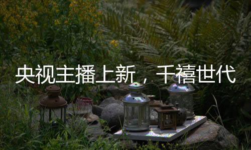 央视主播上新，千禧世代崭露头角