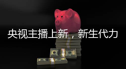 央视主播上新，新生代力量亮相，一位引人注目的零零后主播崭露头角