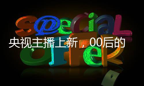 央视主播上新，00后的崛起