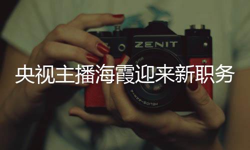 央视主播海霞迎来新职务，续写媒体传奇，展现新篇章