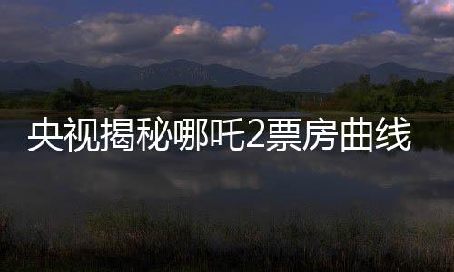 央视揭秘哪吒2票房曲线，一路高歌猛进，究竟是何原因？