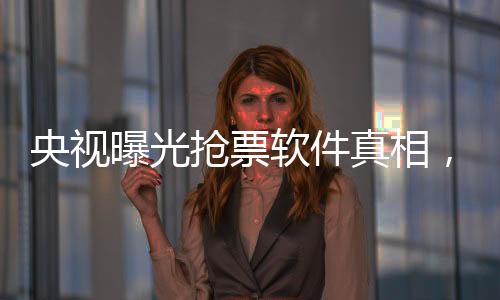 央视曝光抢票软件真相，揭秘背后的种种秘密