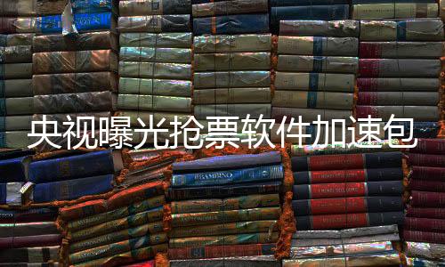 央视曝光抢票软件加速包真相，揭示灰色利益链下的潜规则