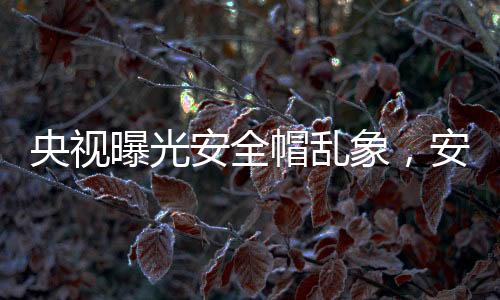 央视曝光安全帽乱象，安全隐患令人担忧