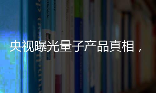 央视曝光量子产品真相，揭开神秘面纱下的真相探究