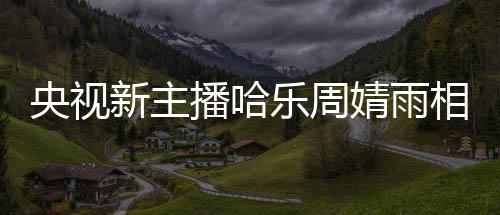 央视新主播哈乐周婧雨相继亮相，引发观众热议