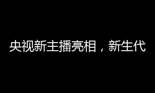 央视新主播亮相，新生代主持力量注入活力