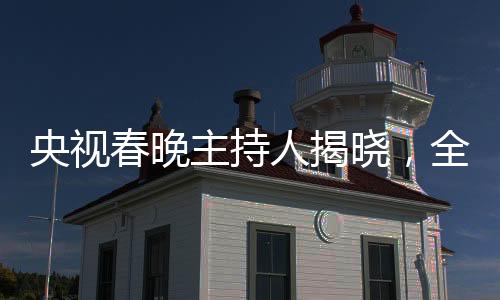 央视春晚主持人揭晓，全新阵容引领文化盛宴