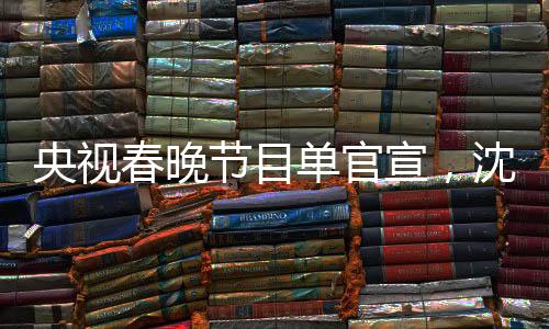 央视春晚节目单官宣，沈腾马丽再度携手合作，引爆期待热潮