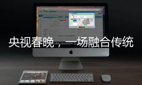 央视春晚，一场融合传统与现代的视听盛宴