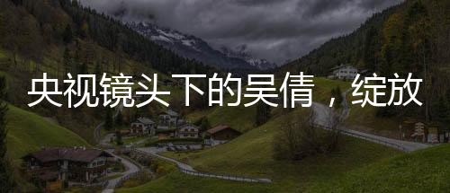央视镜头下的吴倩，绽放的光芒