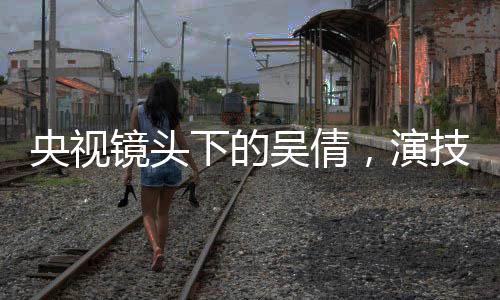 央视镜头下的吴倩，演技璀璨，星光闪耀