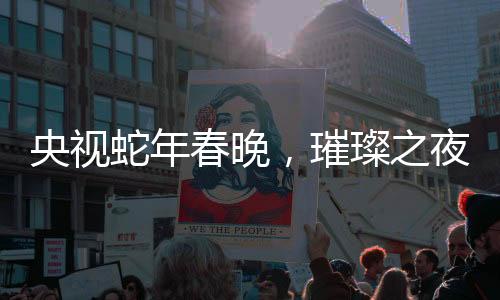 央视蛇年春晚，璀璨之夜，十大看点引领全民狂欢