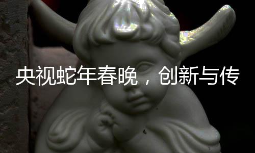 央视蛇年春晚，创新与传统交融的视听盛宴