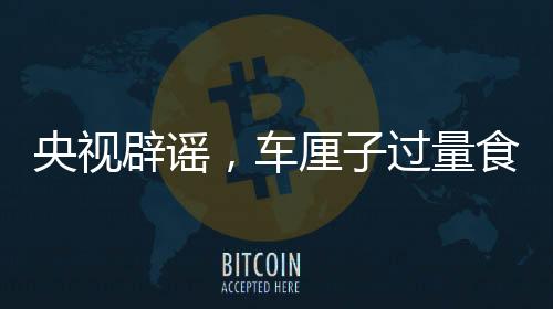 央视辟谣，车厘子过量食用不会导致中毒