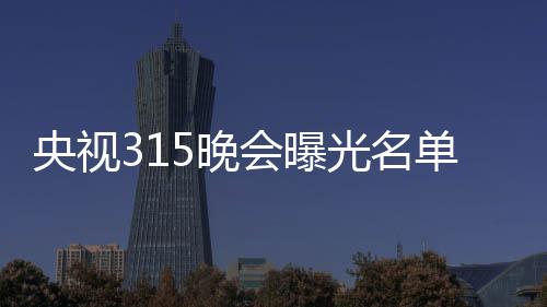 央视315晚会曝光名单：翻新卫生巾、手机抽奖新套路等