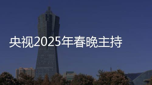 央视2025年春晚主持人阵容正式官宣