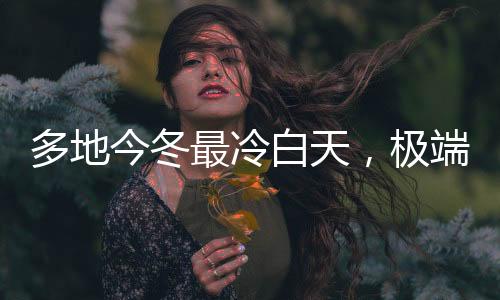 多地今冬最冷白天，极端气候现象引发关注