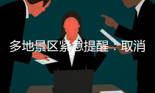 多地景区紧急提醒：取消、限流、约满、售罄！