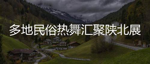 多地民俗热舞汇聚陕北展演，绚丽舞韵绽放黄土高原盛况