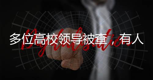 多位高校领导被查，有人主动投案——教育反腐重塑高校治理生态