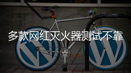 多款网红灭火器测试不靠谱，警惕网络虚假宣传与产品质量隐患
