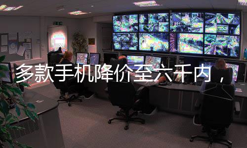 多款手机降价至六千内，实用科技与高性价比并重
