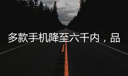 多款手机降至六千内，品质之选逐渐走向普及化