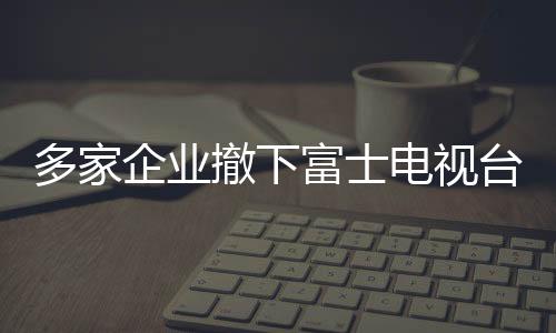多家企业撤下富士电视台广告，引发行业关注与思考（标题）