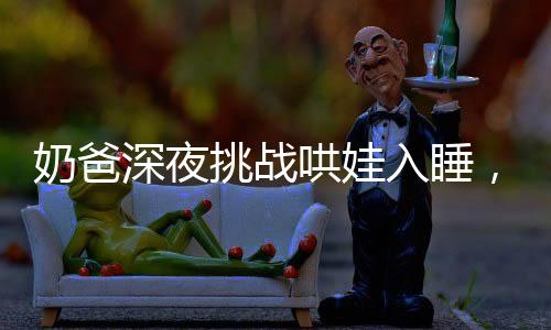 奶爸深夜挑战哄娃入睡，却被萌娃反向治愈哄睡术
