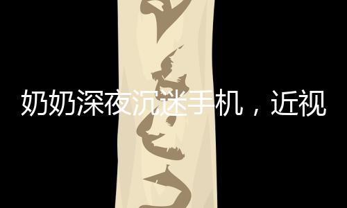 奶奶深夜沉迷手机，近视度数惊人，专家呼吁警惕数字时代的视力危机