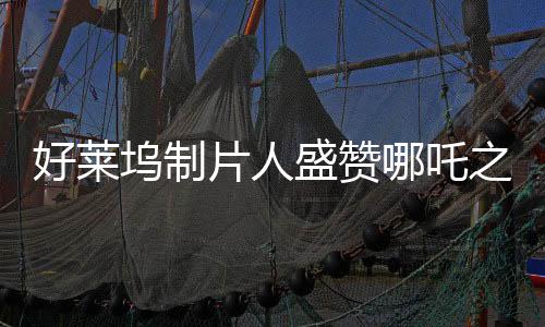 好莱坞制片人盛赞哪吒之魔童降世大片，一部跨越文化界限的杰出之作