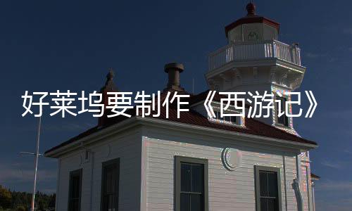 好莱坞要制作《西游记》动画电影三部曲：《八戒》《美猴王》《哪吒》