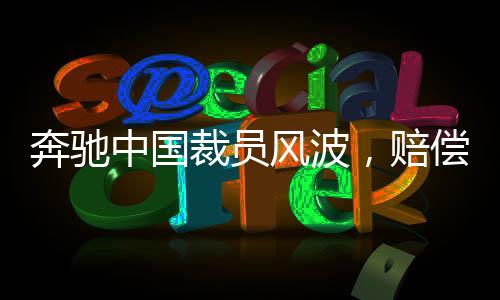 奔驰中国裁员风波，赔偿N+9，员工何去何从？