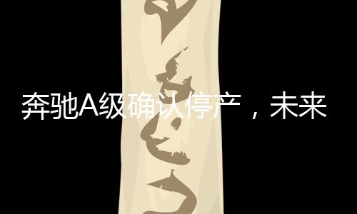 奔驰A级确认停产，未来发展引关注