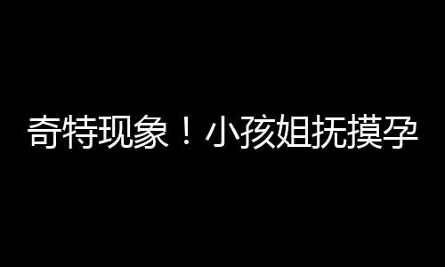 奇特现象！小孩姐抚摸孕妇肚子猜宝宝性别引发关注
