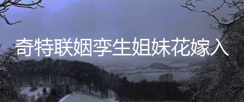 奇特联姻孪生姐妹花嫁入孪生兄弟家庭，缔造传奇姻缘