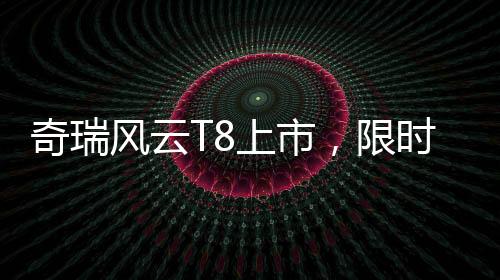奇瑞风云T8上市，限时特惠价9.99万元起，性价比再升级