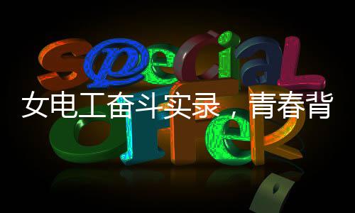 女电工奋斗实录，青春背后的汗水和坚毅