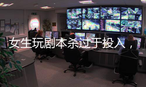 女生玩剧本杀过于投入，情绪失控紧急入院