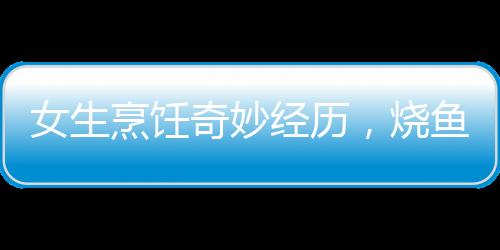 女生烹饪奇妙经历，烧鱼过程中的鱼跃趣事