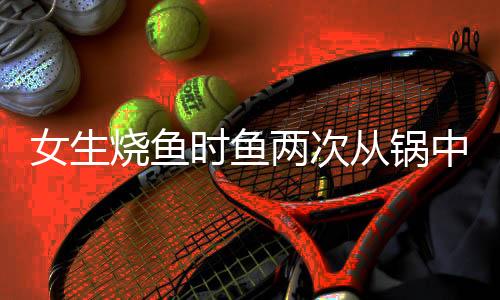 女生烧鱼时鱼两次从锅中蹦出，一次奇妙的烹饪经历