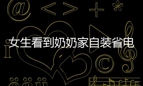 女生看到奶奶家自装省电王，智能绿色生活的启示