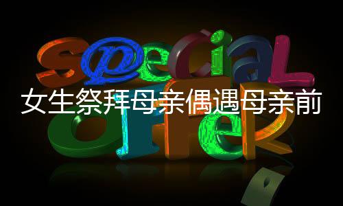 女生祭拜母亲偶遇母亲前夫现身，一场意外重逢的情感碰撞